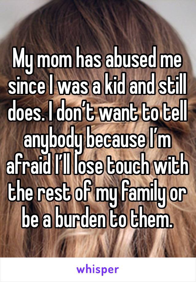 My mom has abused me since I was a kid and still does. I don’t want to tell anybody because I’m afraid I’ll lose touch with the rest of my family or be a burden to them.