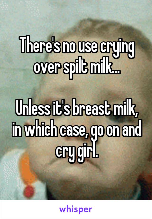There's no use crying over spilt milk...

Unless it's breast milk, in which case, go on and cry girl.
