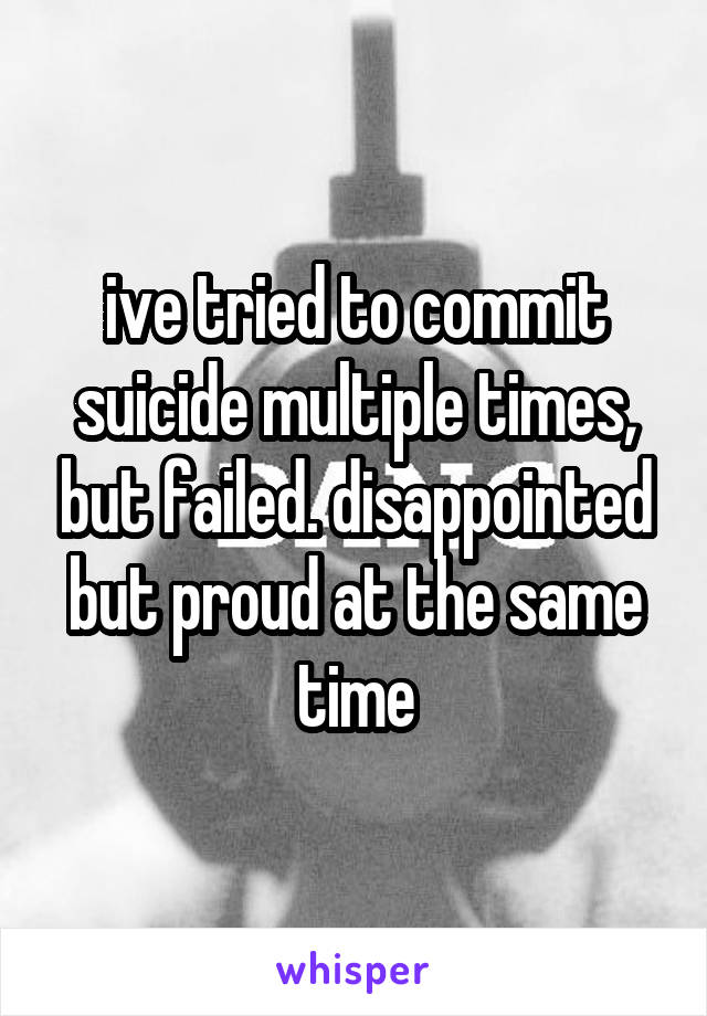ive tried to commit suicide multiple times, but failed. disappointed but proud at the same time