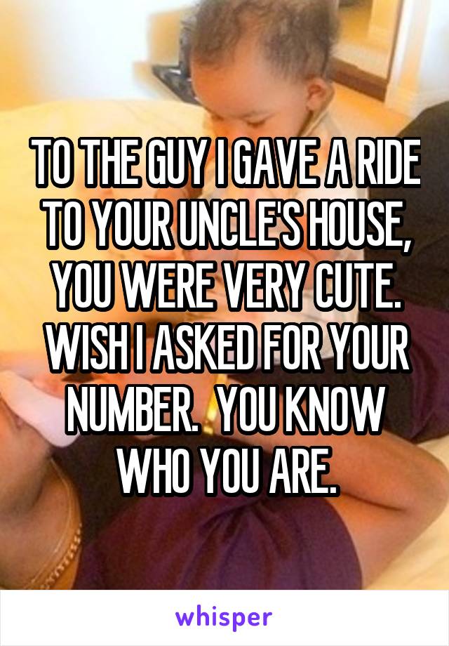 TO THE GUY I GAVE A RIDE TO YOUR UNCLE'S HOUSE, YOU WERE VERY CUTE. WISH I ASKED FOR YOUR NUMBER.  YOU KNOW WHO YOU ARE.