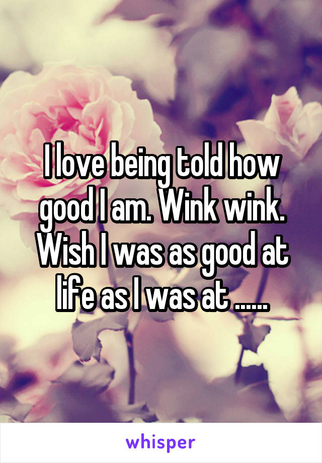I love being told how good I am. Wink wink. Wish I was as good at life as I was at ......