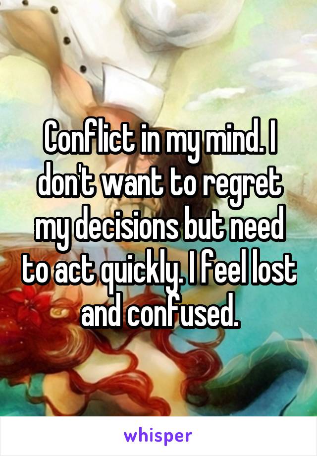 Conflict in my mind. I don't want to regret my decisions but need to act quickly. I feel lost and confused.