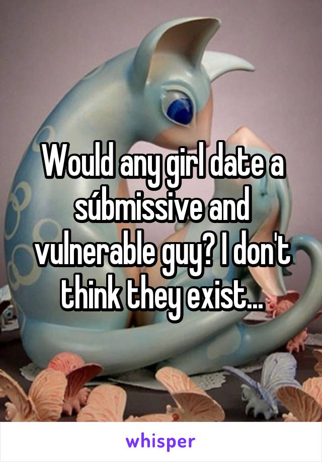 Would any girl date a súbmissive and vulnerable guy? I don't think they exist...