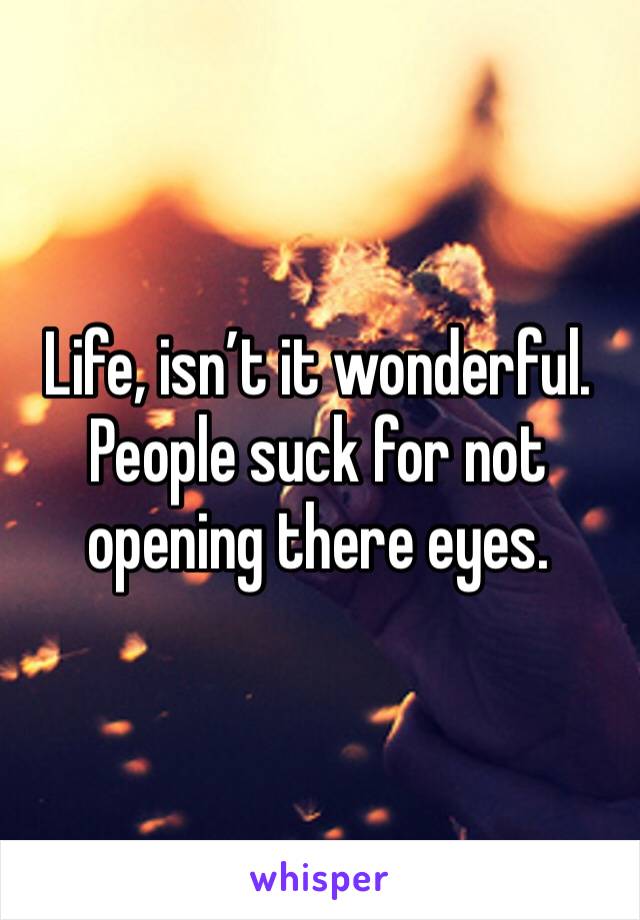 Life, isn’t it wonderful. People suck for not opening there eyes.