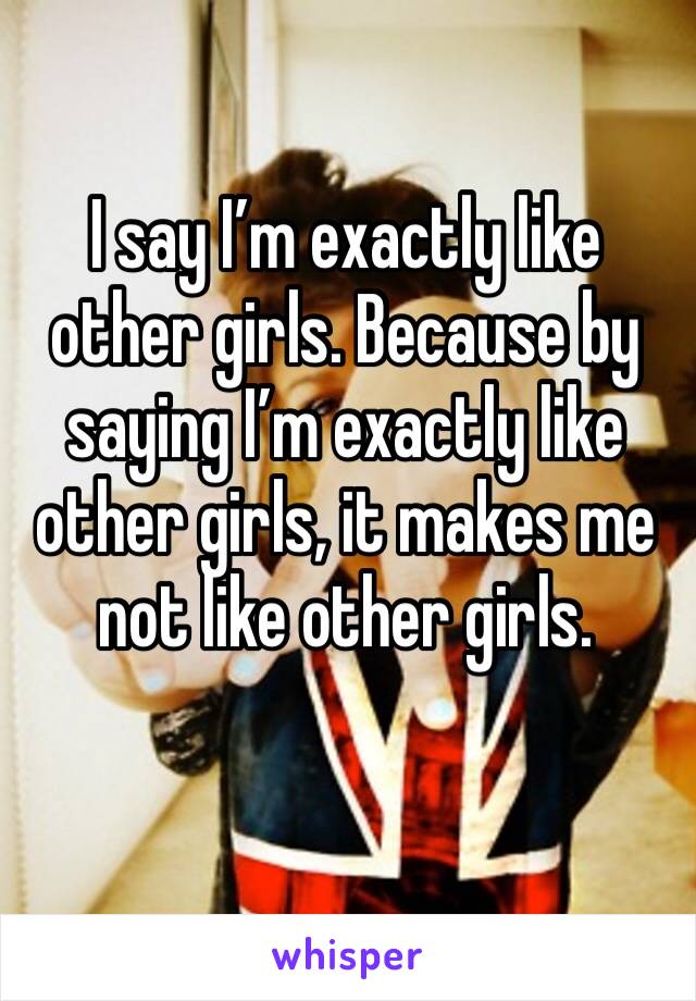 I say I’m exactly like other girls. Because by saying I’m exactly like other girls, it makes me not like other girls.