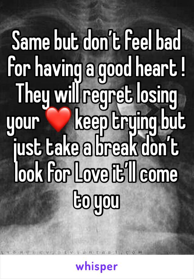 Same but don’t feel bad for having a good heart ! They will regret losing your ❤️ keep trying but just take a break don’t look for Love it’ll come to you 