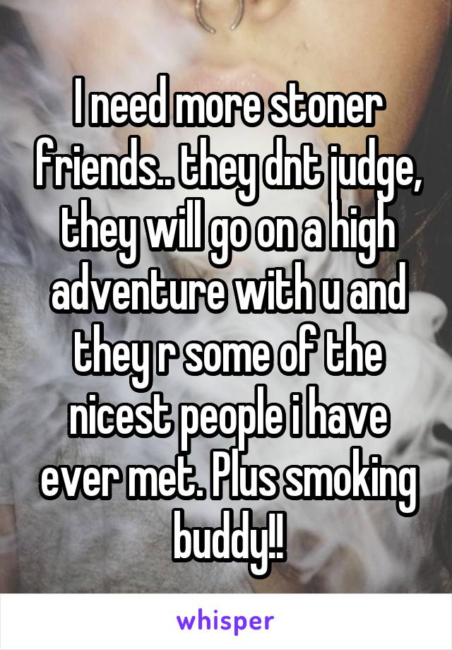 I need more stoner friends.. they dnt judge, they will go on a high adventure with u and they r some of the nicest people i have ever met. Plus smoking buddy!!