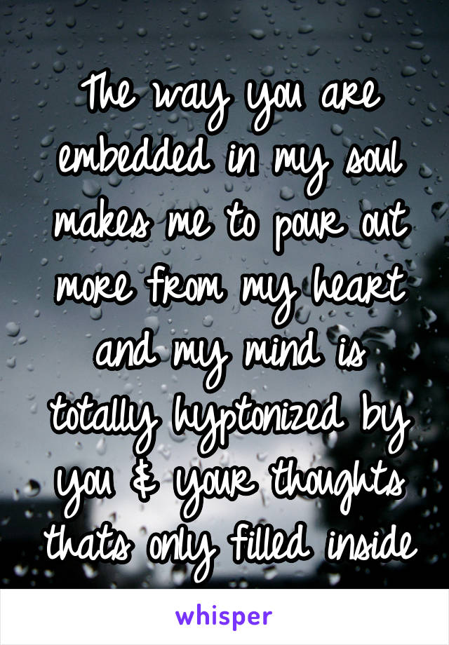 The way you are embedded in my soul makes me to pour out more from my heart and my mind is totally hyptonized by you & your thoughts thats only filled inside