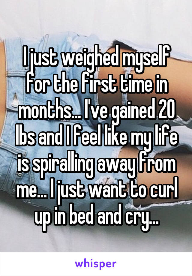 I just weighed myself for the first time in months... I've gained 20 lbs and I feel like my life is spiralling away from me... I just want to curl up in bed and cry...