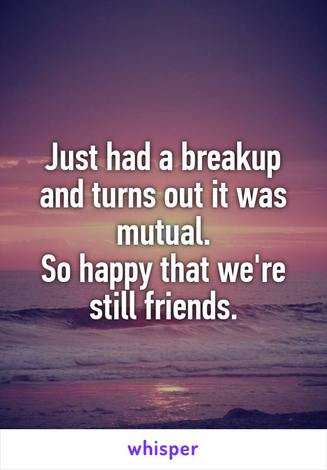 Just had a breakup and turns out it was mutual.
So happy that we're still friends.