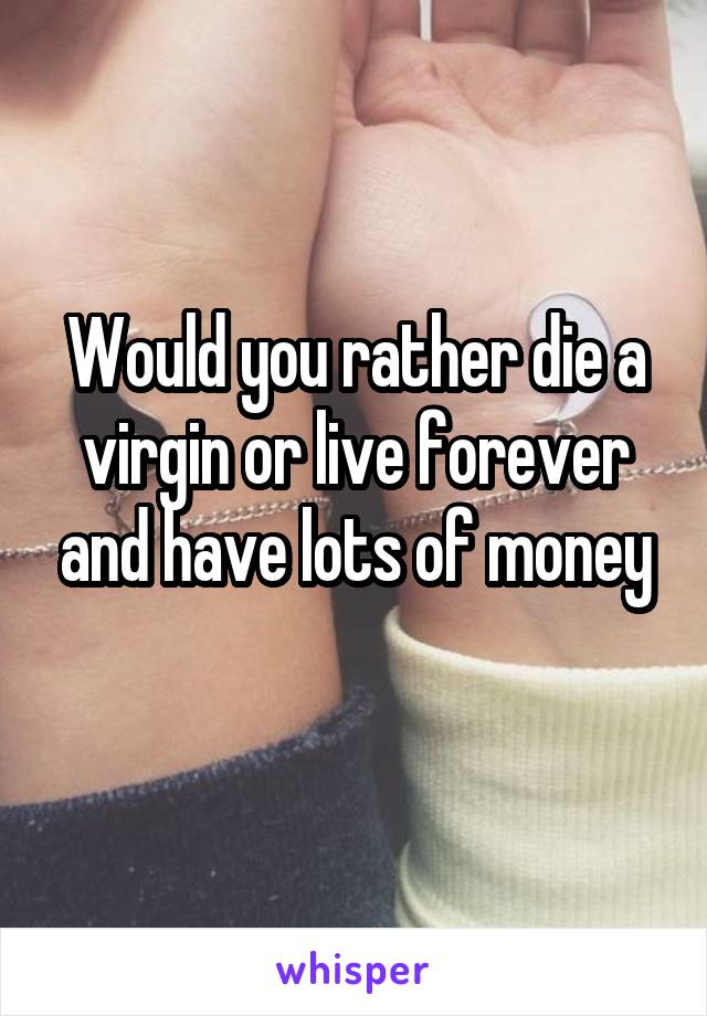 Would you rather die a virgin or live forever and have lots of money
