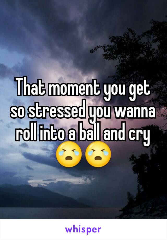 That moment you get so stressed you wanna roll into a ball and cry😭😭
