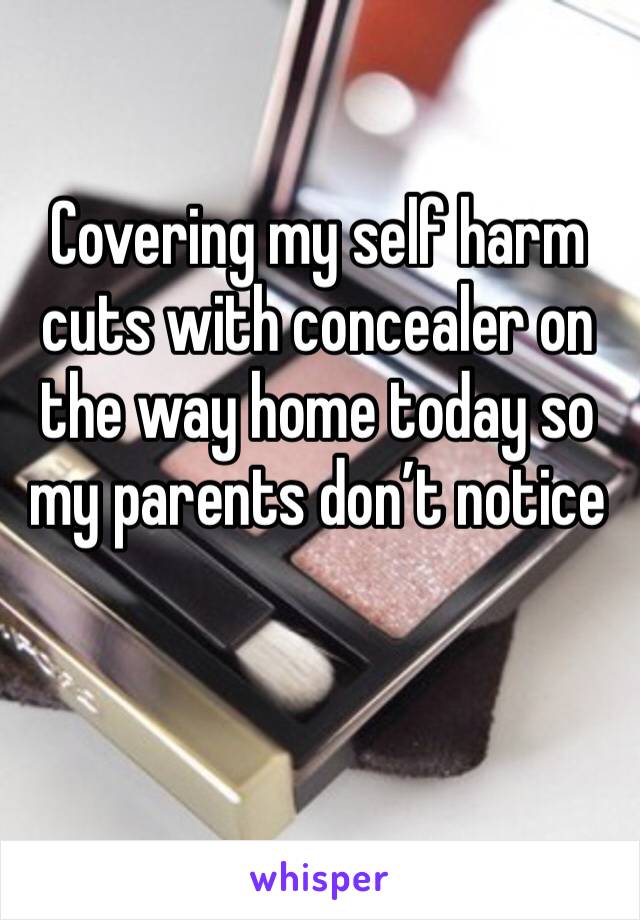 Covering my self harm cuts with concealer on the way home today so my parents don’t notice 