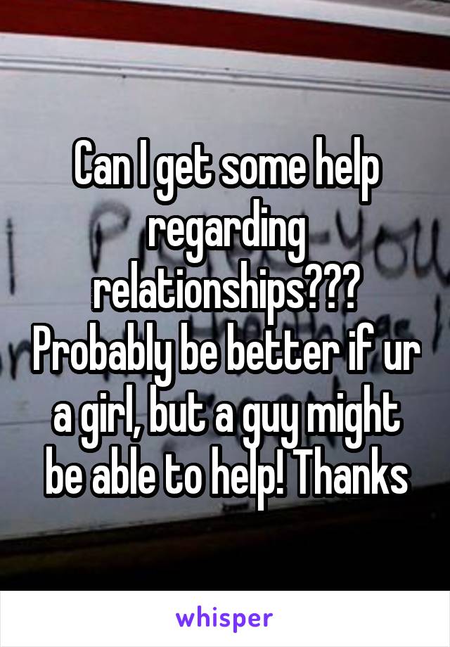 Can I get some help regarding relationships??? Probably be better if ur a girl, but a guy might be able to help! Thanks
