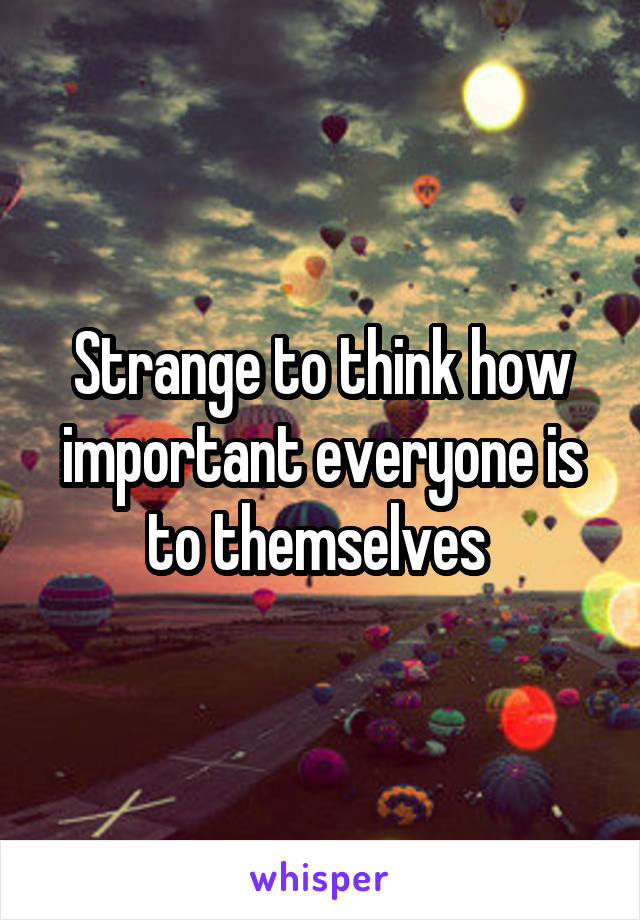 Strange to think how important everyone is to themselves 