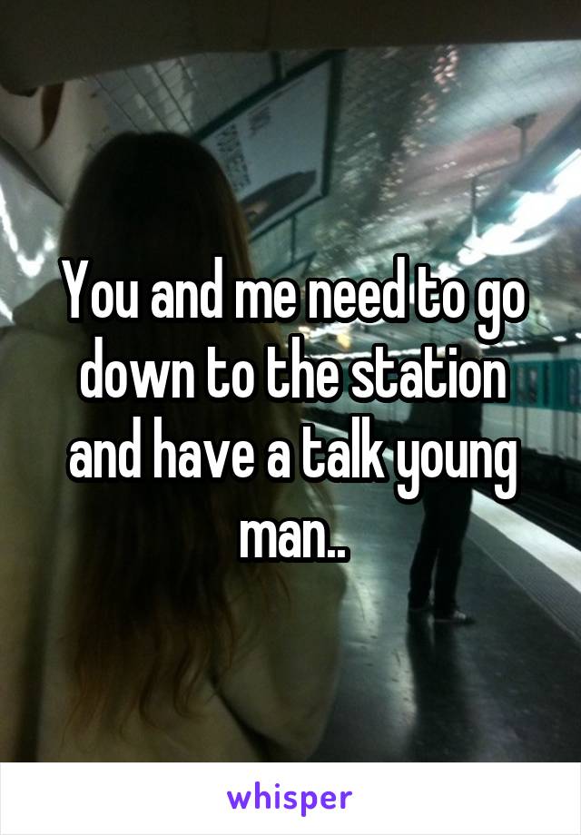 You and me need to go down to the station and have a talk young man..