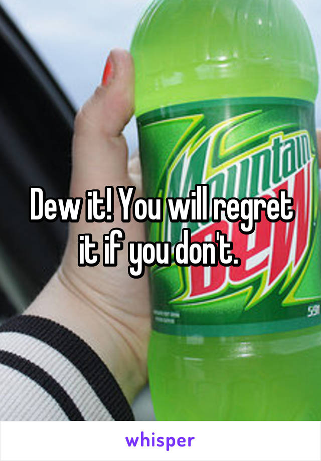 Dew it! You will regret it if you don't. 