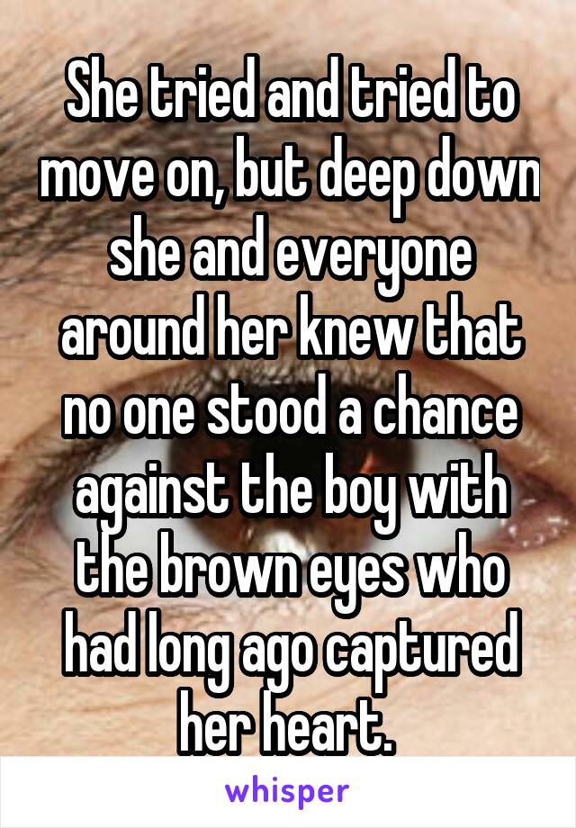 She tried and tried to move on, but deep down she and everyone around her knew that no one stood a chance against the boy with the brown eyes who had long ago captured her heart. 