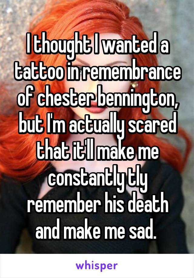 I thought I wanted a tattoo in remembrance of chester bennington, but I'm actually scared that it'll make me constantly tly remember his death and make me sad. 
