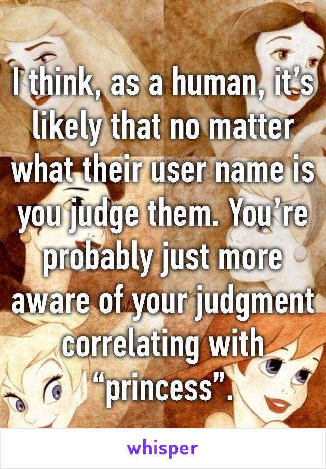 I think, as a human, it’s likely that no matter what their user name is you judge them. You’re probably just more aware of your judgment correlating with “princess”. 