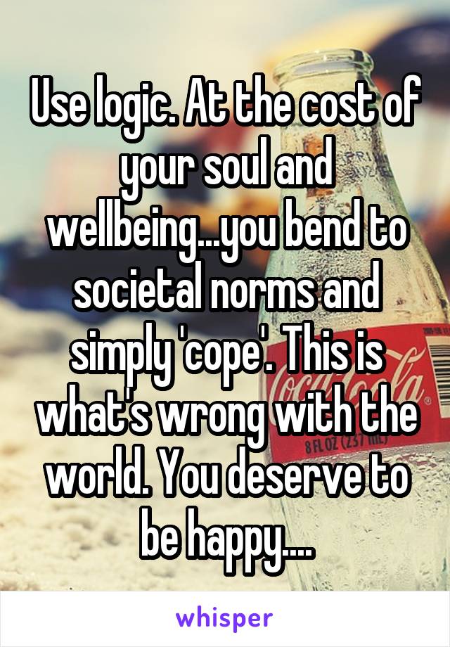 Use logic. At the cost of your soul and wellbeing...you bend to societal norms and simply 'cope'. This is what's wrong with the world. You deserve to be happy....