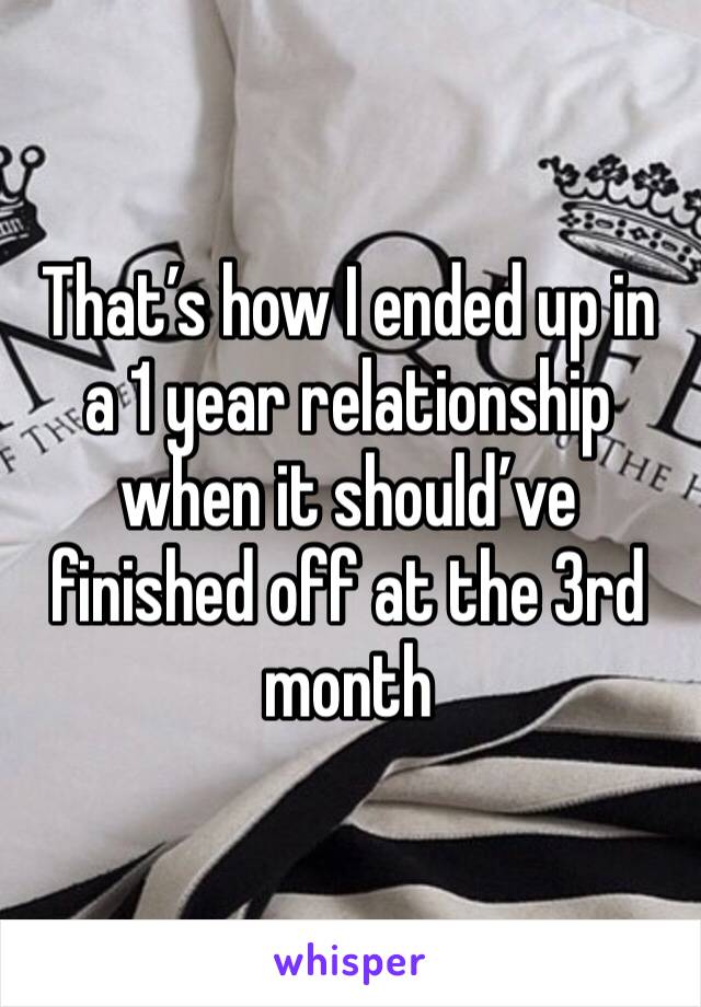 That’s how I ended up in a 1 year relationship when it should’ve finished off at the 3rd month 