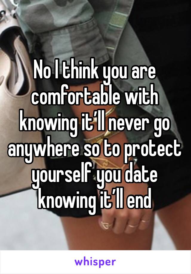 No I think you are comfortable with knowing it’ll never go anywhere so to protect yourself you date knowing it’ll end 
