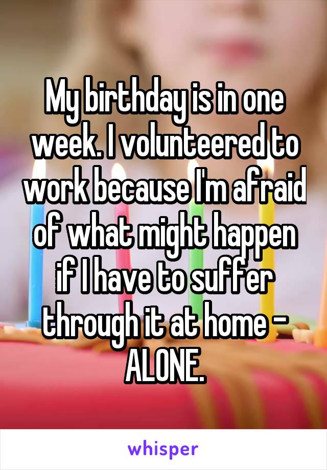 My birthday is in one week. I volunteered to work because I'm afraid of what might happen if I have to suffer through it at home - ALONE.