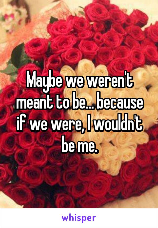 Maybe we weren't meant to be... because if we were, I wouldn't be me.