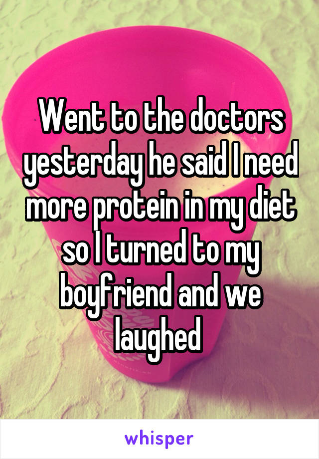 Went to the doctors yesterday he said I need more protein in my diet so I turned to my boyfriend and we laughed 