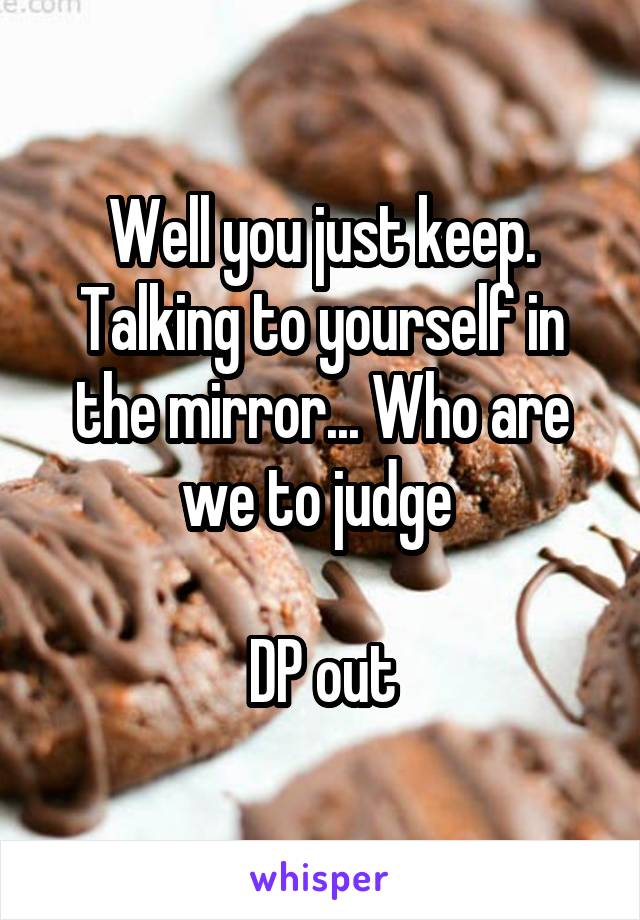 Well you just keep. Talking to yourself in the mirror... Who are we to judge 

DP out