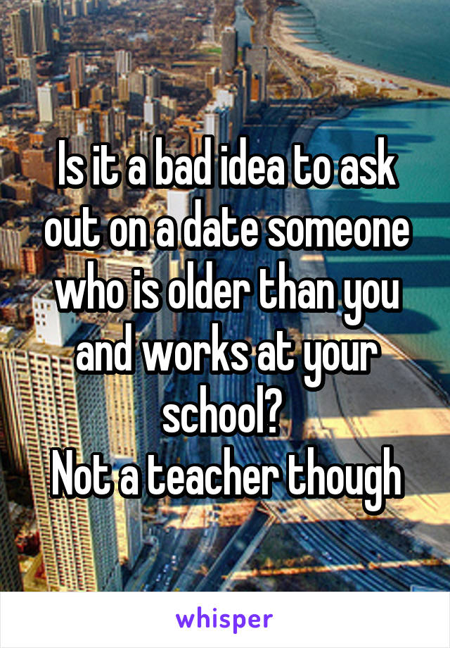 Is it a bad idea to ask out on a date someone who is older than you and works at your school? 
Not a teacher though