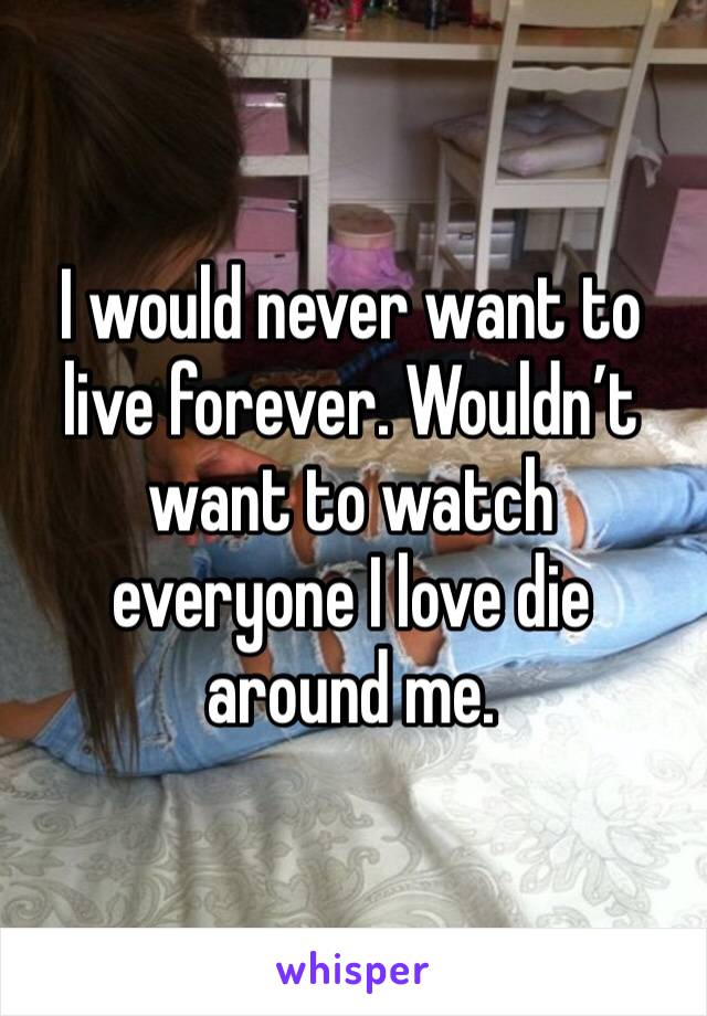 I would never want to live forever. Wouldn’t want to watch everyone I love die around me. 
