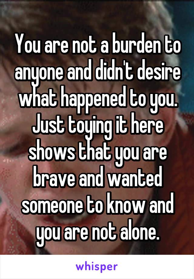 You are not a burden to anyone and didn't desire what happened to you. Just toying it here shows that you are brave and wanted someone to know and you are not alone.
