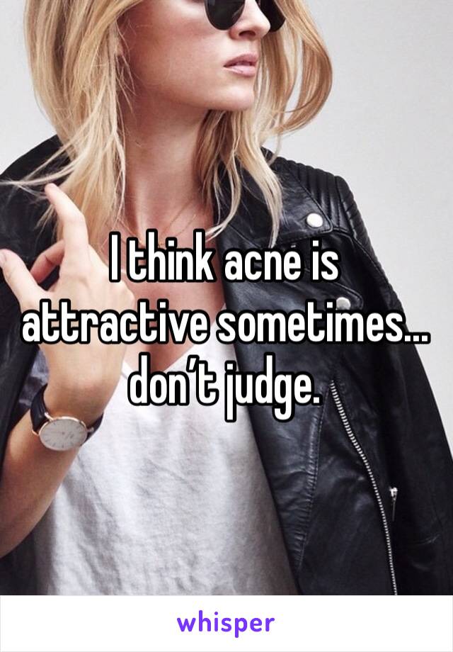 I think acne is attractive sometimes... don’t judge.