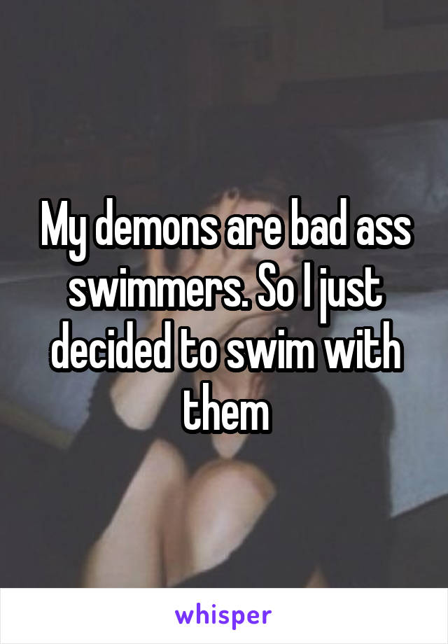 My demons are bad ass swimmers. So I just decided to swim with them