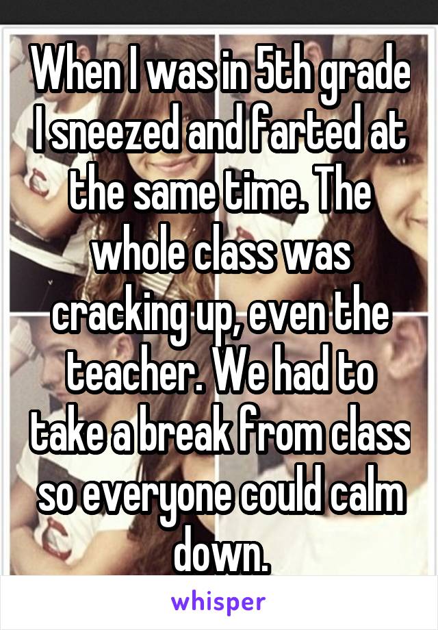 When I was in 5th grade I sneezed and farted at the same time. The whole class was cracking up, even the teacher. We had to take a break from class so everyone could calm down.