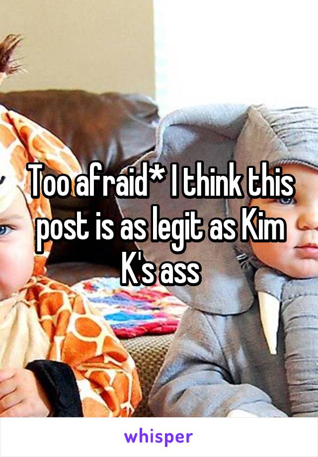 Too afraid* I think this post is as legit as Kim K's ass