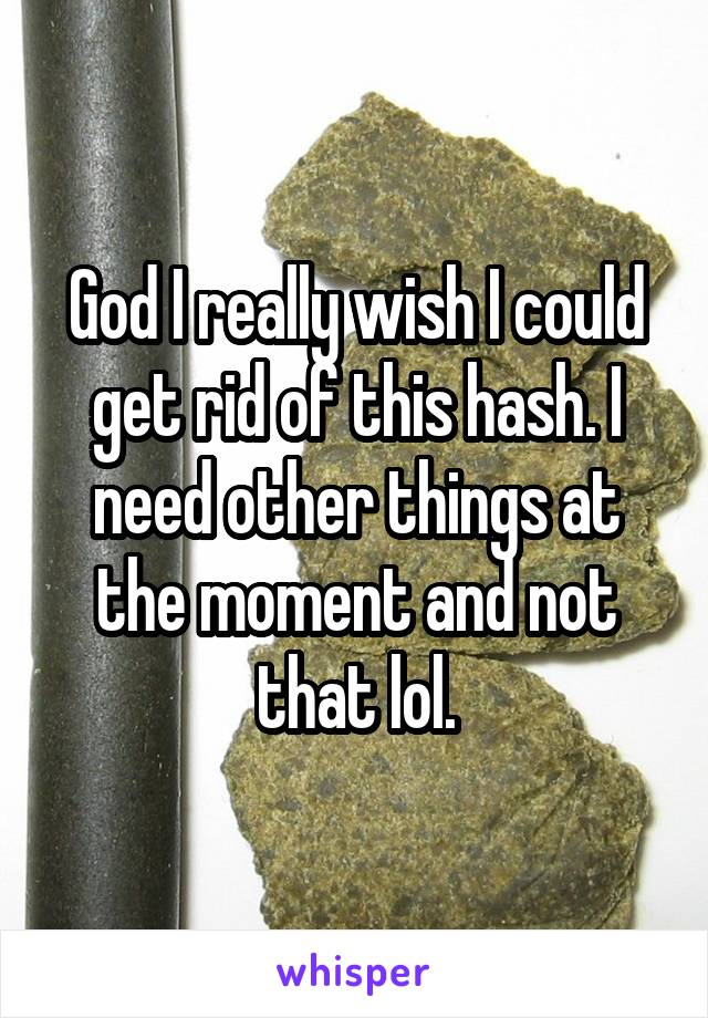 God I really wish I could get rid of this hash. I need other things at the moment and not that lol.