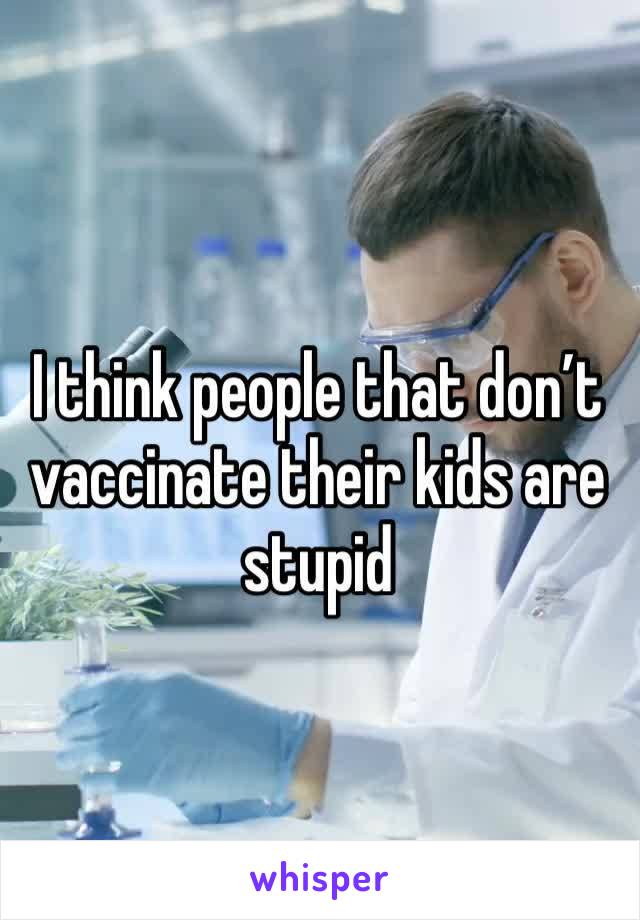 I think people that don’t vaccinate their kids are stupid 