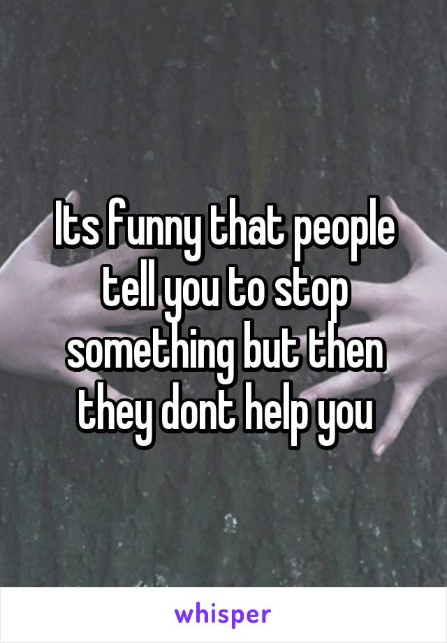 Its funny that people tell you to stop something but then they dont help you