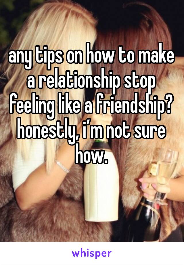 any tips on how to make a relationship stop feeling like a friendship? honestly, i’m not sure how.
