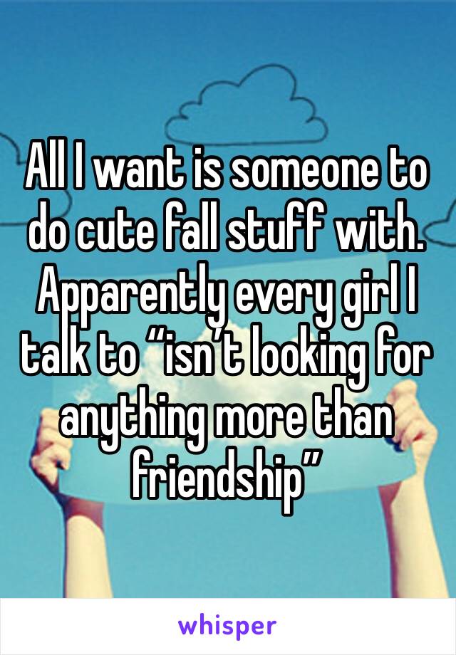 All I want is someone to do cute fall stuff with. Apparently every girl I talk to “isn’t looking for anything more than friendship”