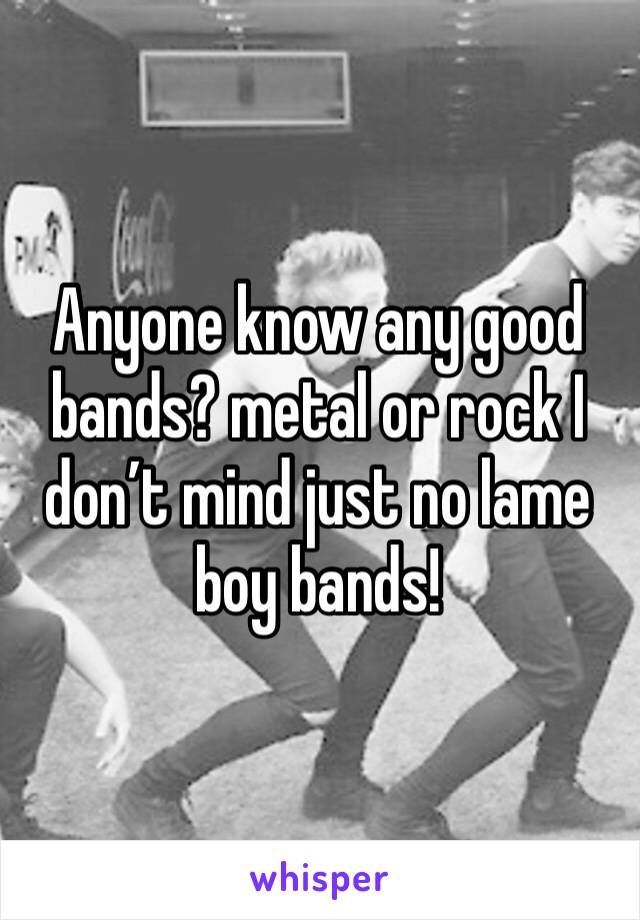 Anyone know any good  bands? metal or rock I don’t mind just no lame boy bands!
