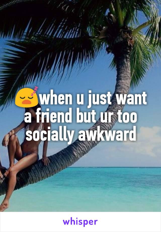 😴when u just want a friend but ur too socially awkward