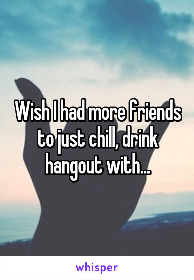 Wish I had more friends to just chill, drink hangout with...