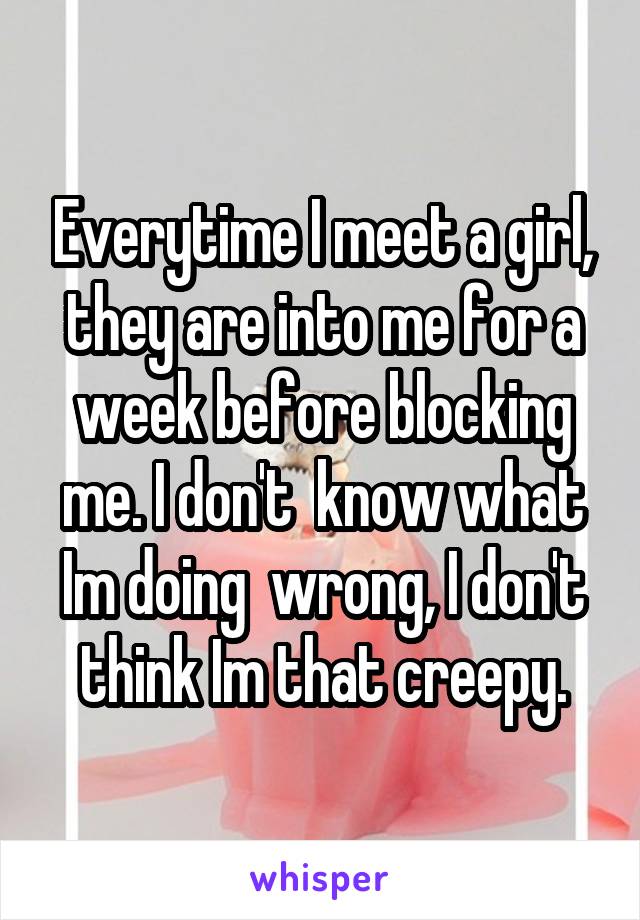 Everytime I meet a girl, they are into me for a week before blocking me. I don't  know what Im doing  wrong, I don't think Im that creepy.