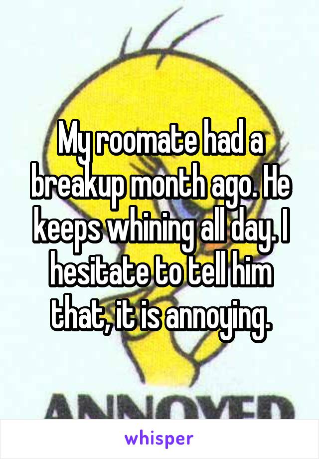 My roomate had a breakup month ago. He keeps whining all day. I hesitate to tell him that, it is annoying.
