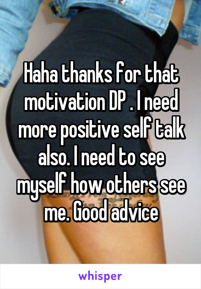 Haha thanks for that motivation DP . I need more positive self talk also. I need to see myself how others see me. Good advice
