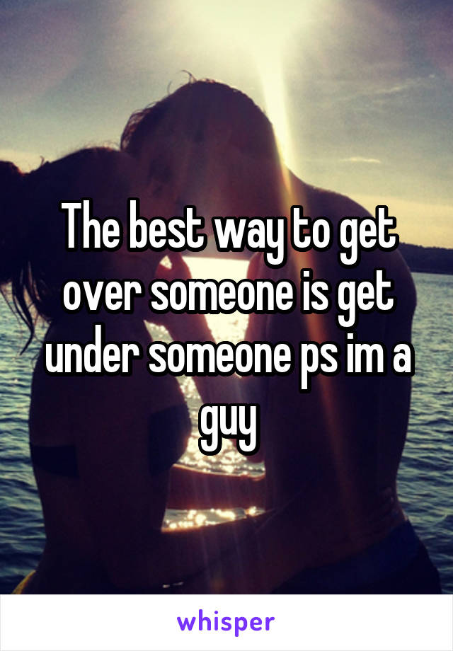 The best way to get over someone is get under someone ps im a guy
